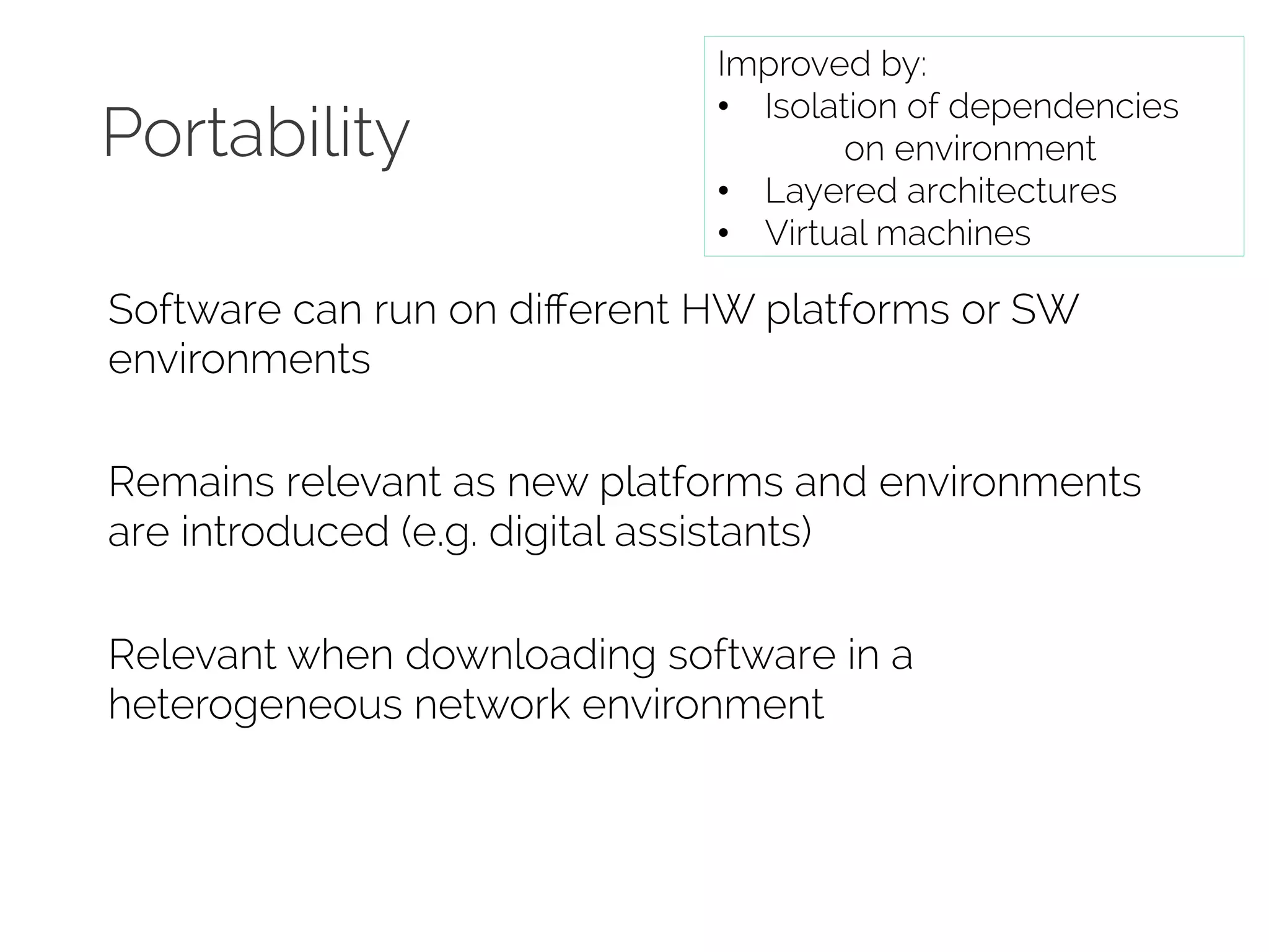 Portability 
Improved by: 
• Isolation of dependencies 
on environment 
• Layered architectures 
• Virtual machines 
Software can run on different HW platforms or SW 
environments 
Remains relevant as new platforms and environments 
are introduced (e.g. digital assistants) 
Relevant when downloading software in a 
heterogeneous network environment 
 
