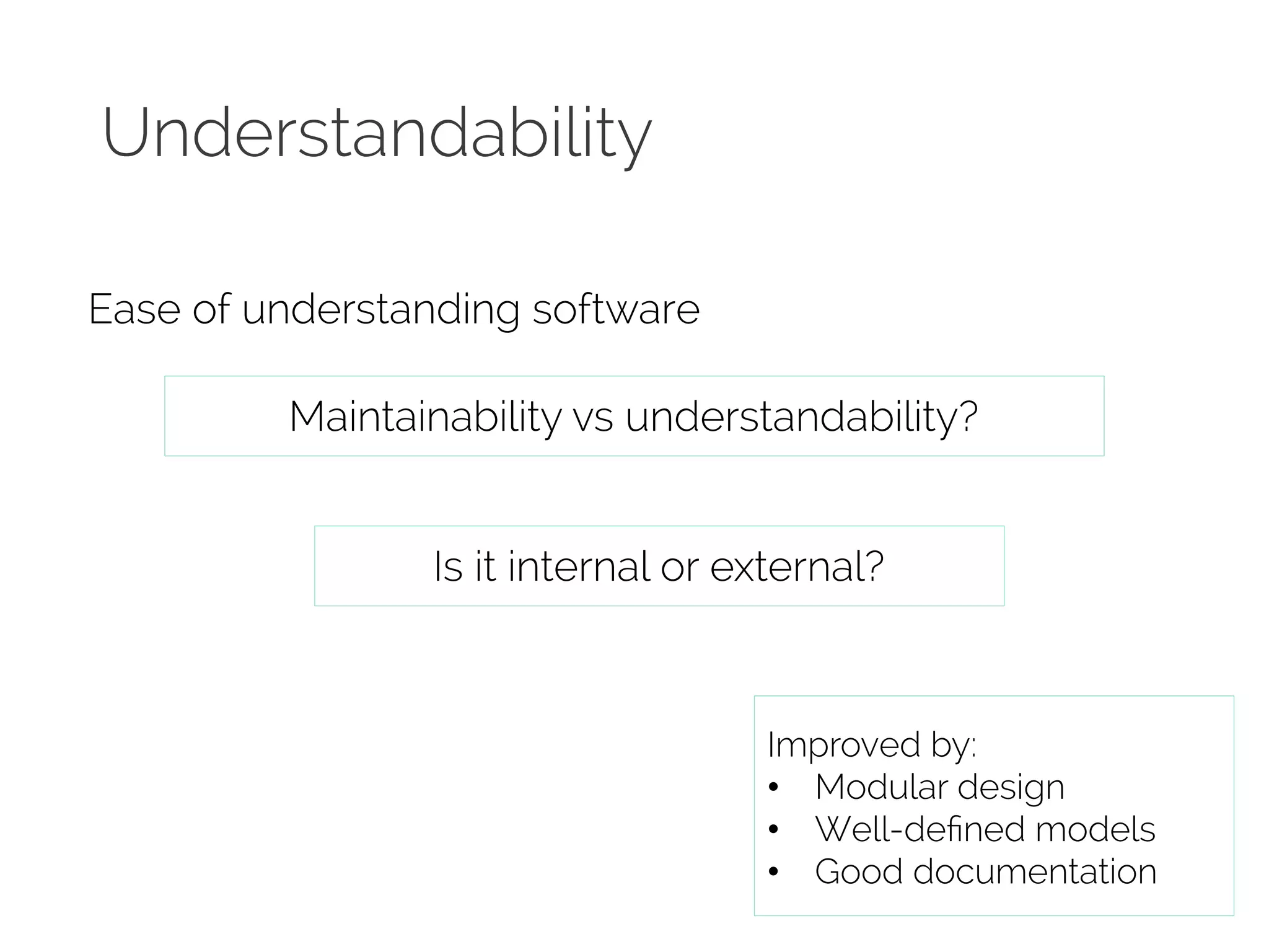 Understandability 
Ease of understanding software 
Maintainability vs understandability? 
Is it internal or external? 
Improved by: 
• Modular design 
• Well-defined models 
• Good documentation 
 