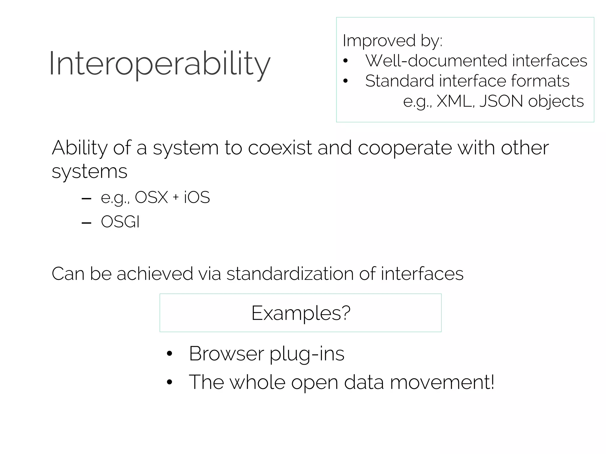 Interoperability 
Improved by: 
• Well-documented interfaces 
• Standard interface formats 
e.g., XML, JSON objects 
Ability of a system to coexist and cooperate with other 
systems 
– e.g., OSX + iOS 
– OSGI 
Can be achieved via standardization of interfaces 
Examples? 
• Browser plug-ins 
• The whole open data movement! 
 