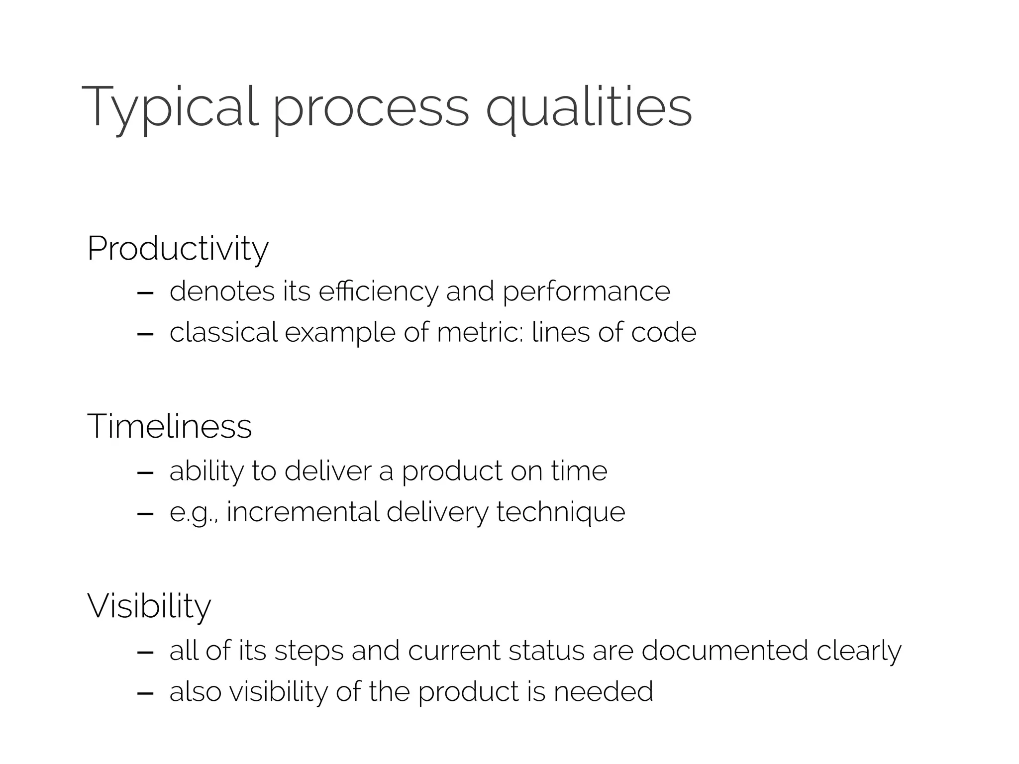 Typical process qualities 
Productivity 
– denotes its efficiency and performance 
– classical example of metric: lines of code 
Timeliness 
– ability to deliver a product on time 
– e.g., incremental delivery technique 
Visibility 
– all of its steps and current status are documented clearly 
– also visibility of the product is needed 
 
