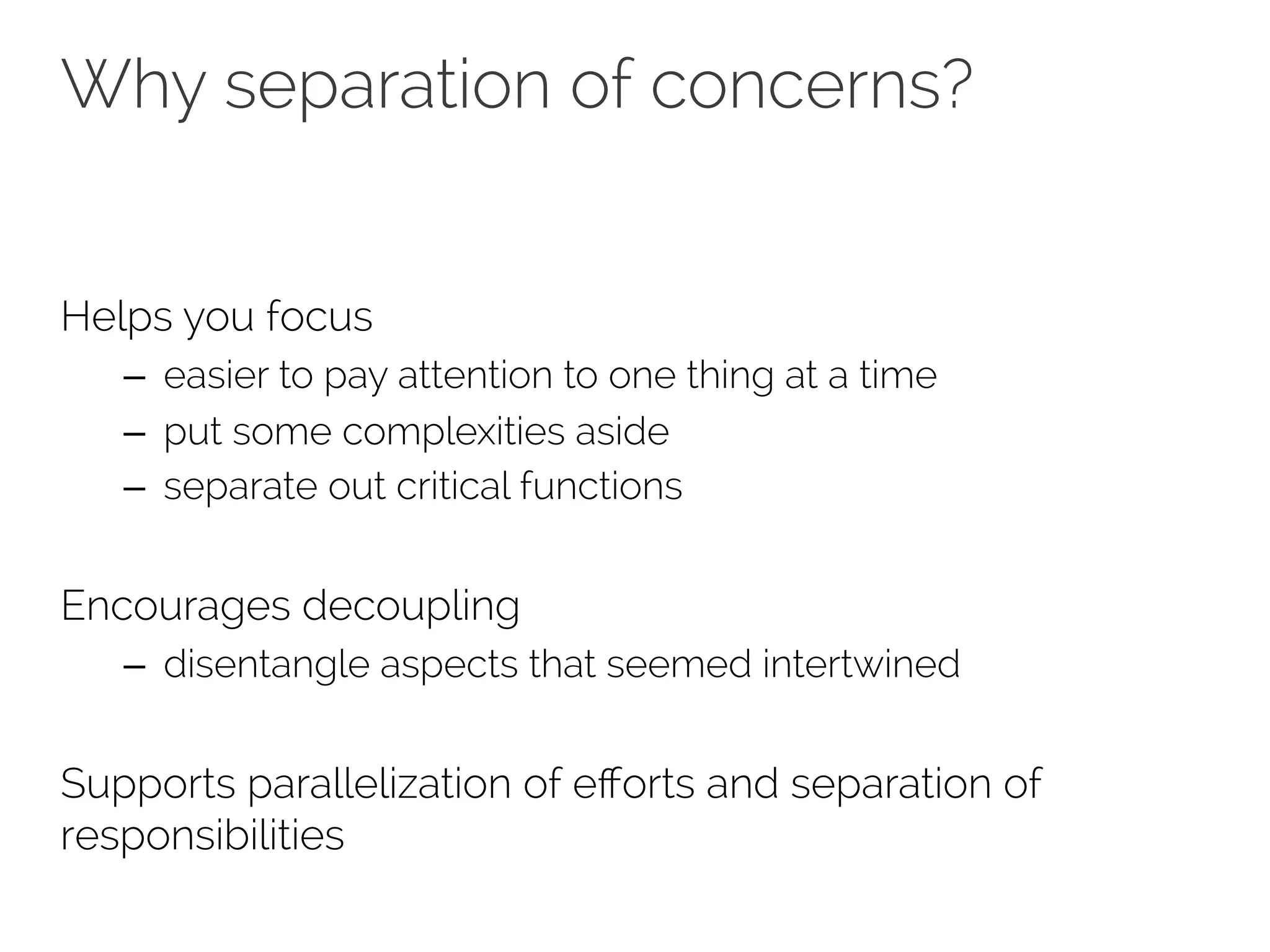 Why separation of concerns? 
Helps you focus 
– easier to pay attention to one thing at a time 
– put some complexities aside 
– separate out critical functions 
Encourages decoupling 
– disentangle aspects that seemed intertwined 
Supports parallelization of efforts and separation of 
responsibilities 
 