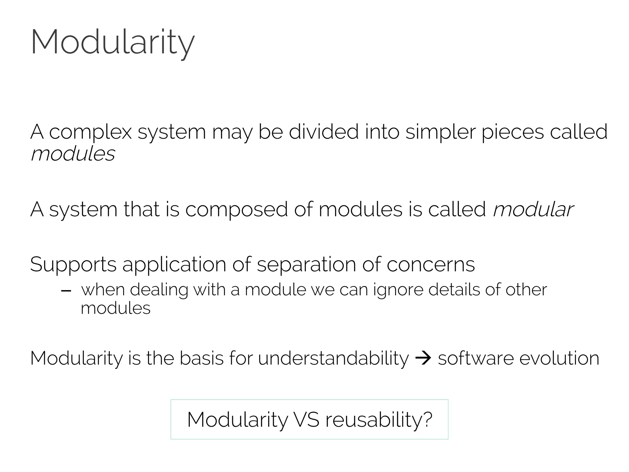 Modularity 
A complex system may be divided into simpler pieces called 
modules 
A system that is composed of modules is called modular 
Supports application of separation of concerns 
– when dealing with a module we can ignore details of other 
modules 
Modularity is the basis for understandability à software evolution 
Modularity VS reusability? 
 