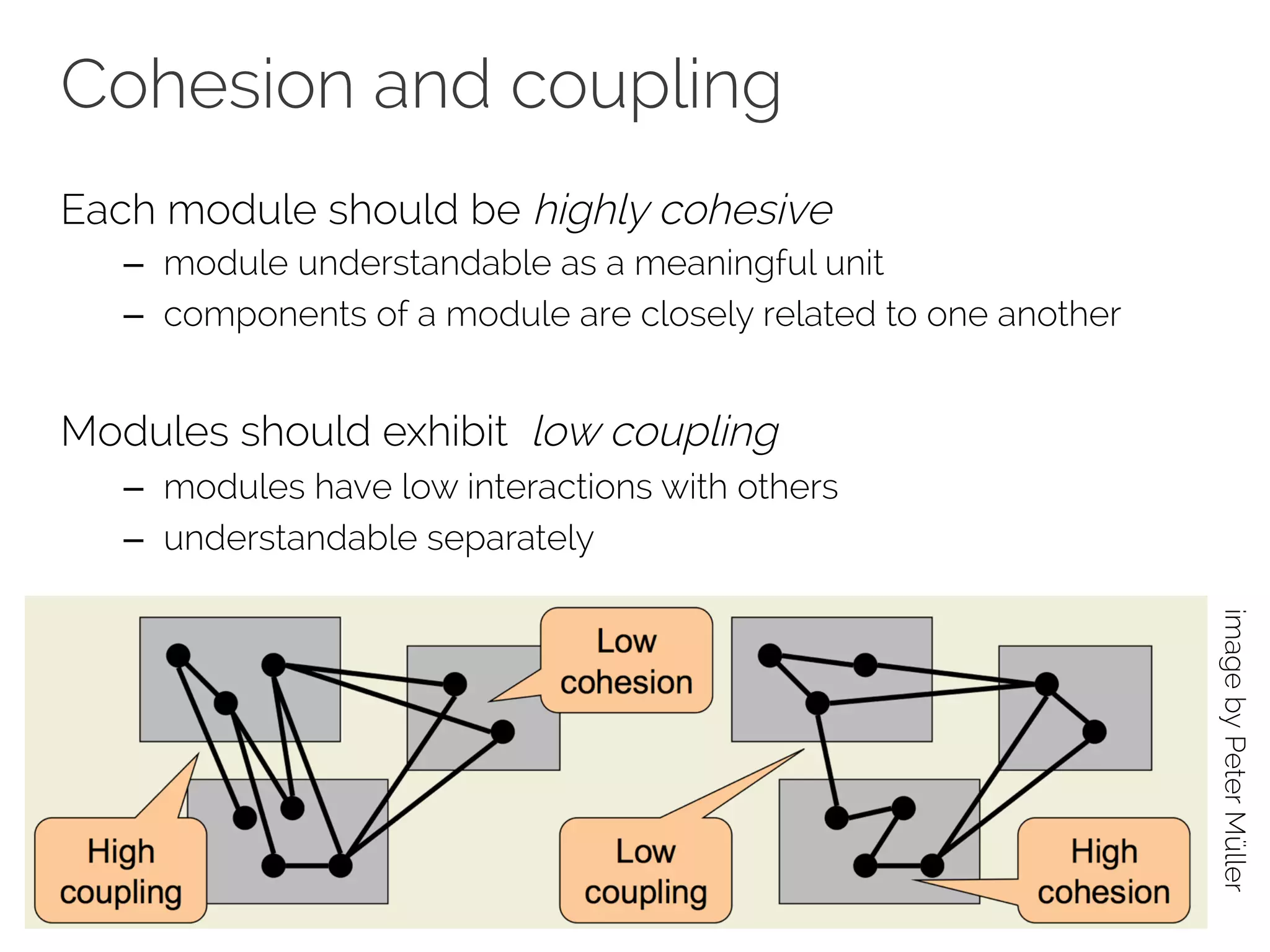 Cohesion and coupling 
Each module should be highly cohesive 
– module understandable as a meaningful unit 
– components of a module are closely related to one another 
Modules should exhibit low coupling 
– modules have low interactions with others 
– understandable separately 
image by Peter Müller 
 