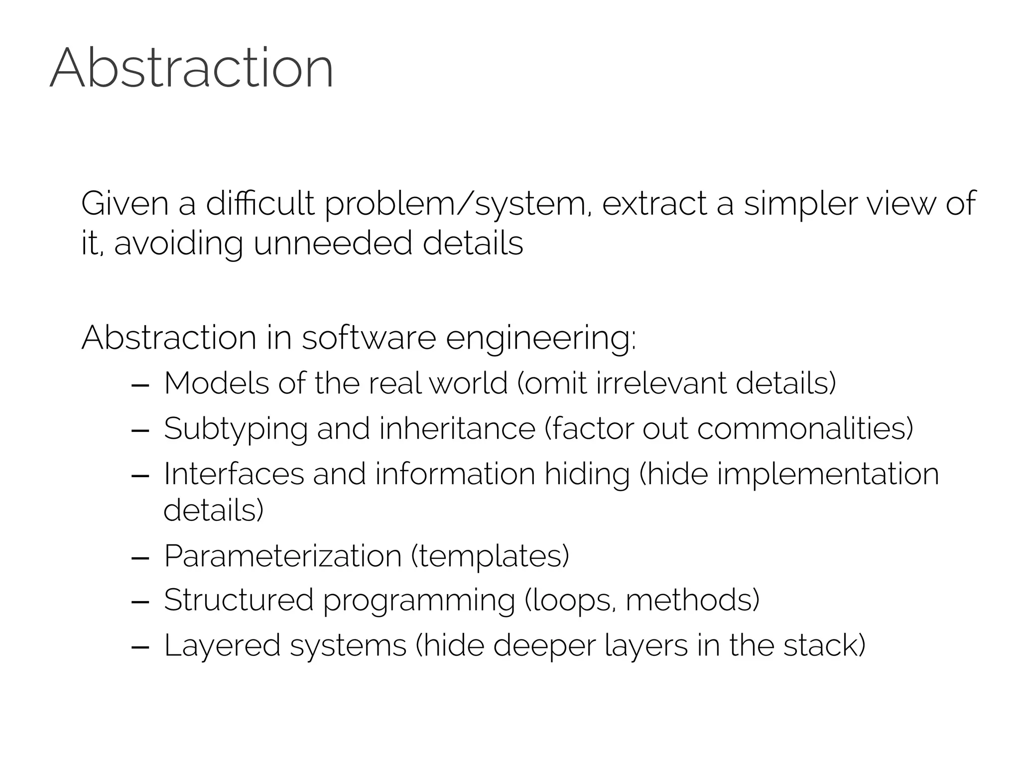 Abstraction 
Given a difficult problem/system, extract a simpler view of 
it, avoiding unneeded details 
Abstraction in software engineering: 
– Models of the real world (omit irrelevant details) 
– Subtyping and inheritance (factor out commonalities) 
– Interfaces and information hiding (hide implementation 
details) 
– Parameterization (templates) 
– Structured programming (loops, methods) 
– Layered systems (hide deeper layers in the stack) 
 