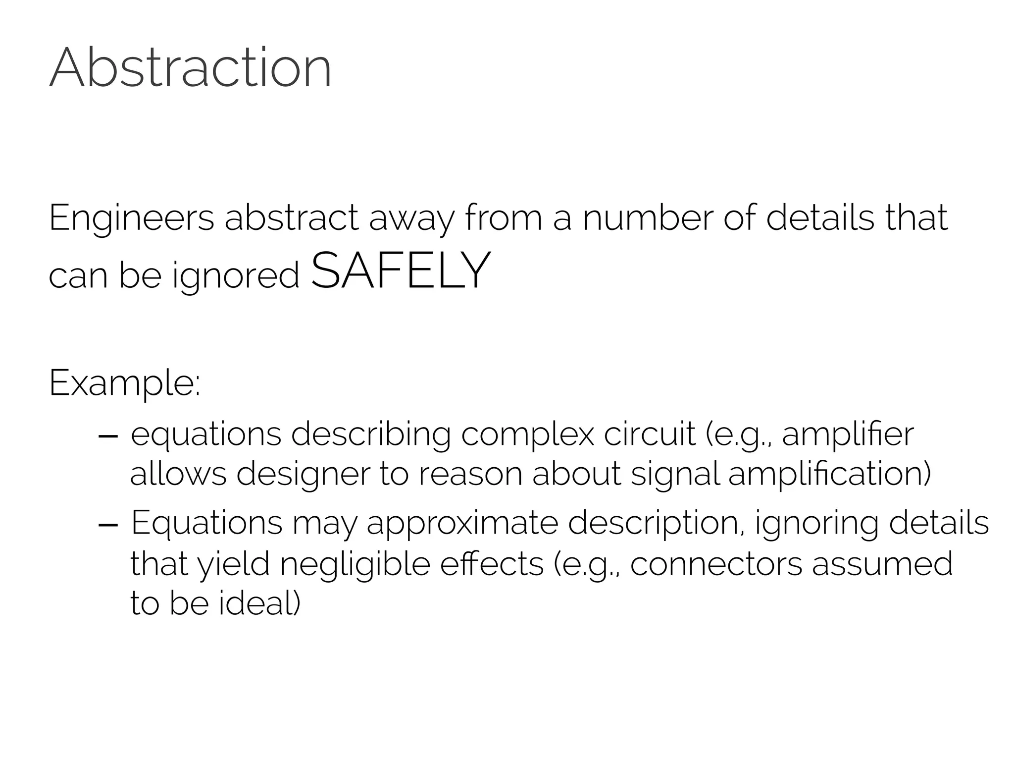 Abstraction 
Engineers abstract away from a number of details that 
can be ignored SAFELY 
Example: 
– equations describing complex circuit (e.g., amplifier 
allows designer to reason about signal amplification) 
– Equations may approximate description, ignoring details 
that yield negligible effects (e.g., connectors assumed 
to be ideal) 
 