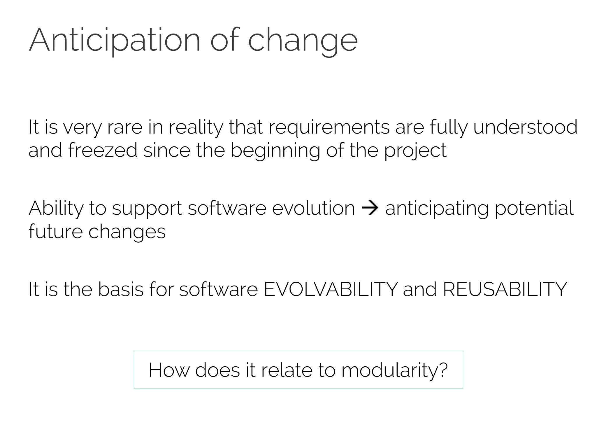 Anticipation of change 
It is very rare in reality that requirements are fully understood 
and freezed since the beginning of the project 
Ability to support software evolution à anticipating potential 
future changes 
It is the basis for software EVOLVABILITY and REUSABILITY 
How does it relate to modularity? 
 