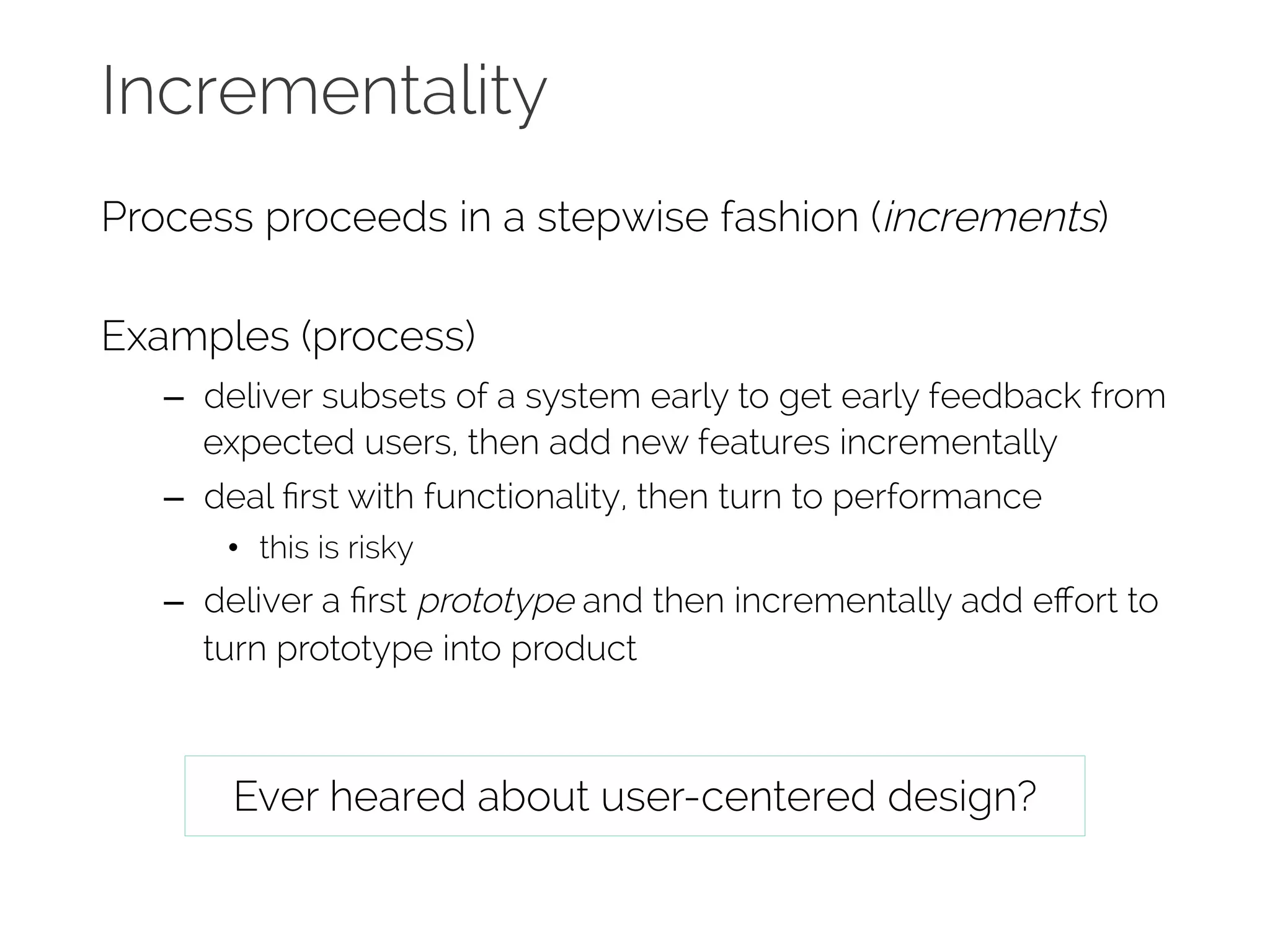 Incrementality 
Process proceeds in a stepwise fashion (increments) 
Examples (process) 
– deliver subsets of a system early to get early feedback from 
expected users, then add new features incrementally 
– deal first with functionality, then turn to performance 
• this is risky 
– deliver a first prototype and then incrementally add effort to 
turn prototype into product 
Ever heared about user-centered design? 
 
