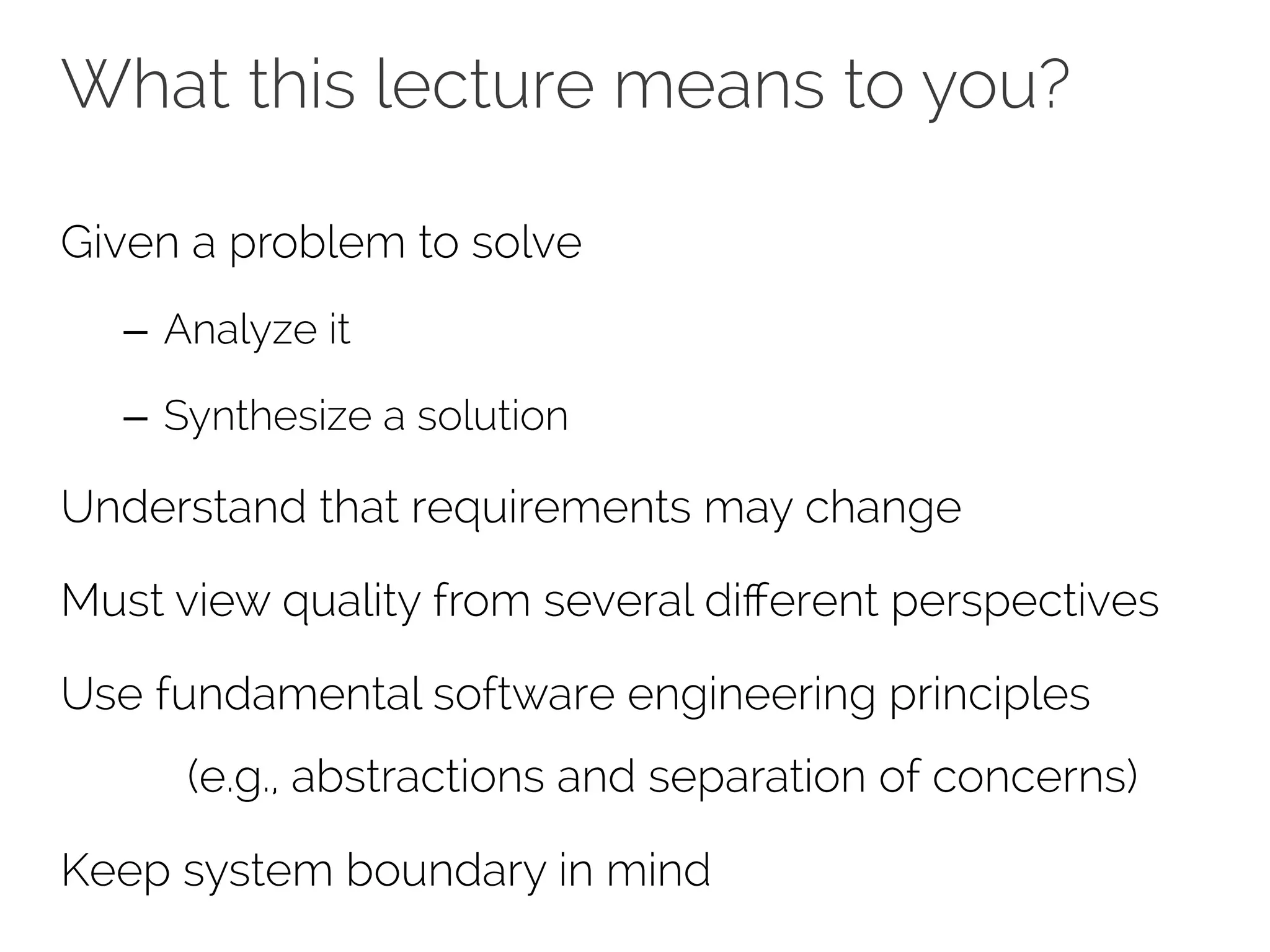 What this lecture means to you? 
Given a problem to solve 
– Analyze it 
– Synthesize a solution 
Understand that requirements may change 
Must view quality from several different perspectives 
Use fundamental software engineering principles 
(e.g., abstractions and separation of concerns) 
Keep system boundary in mind 
 