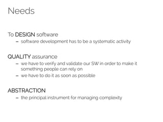 Needs 
To DESIGN software 
– software development has to be a systematic activity 
QUALITY assurance 
– we have to verify and validate our SW in order to make it 
something people can rely on 
– we have to do it as soon as possible 
ABSTRACTION 
– the principal instrument for managing complexity 
 