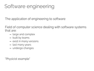 Software engineering 
The application of engineering to software 
Field of computer science dealing with software systems 
that are: 
– large and complex 
– built by teams 
– exist in many versions 
– last many years 
– undergo changes 
“Physicist example” 
 