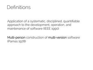 Definitions 
Application of a systematic, disciplined, quantifiable 
approach to the development, operation, and 
maintenance of software (IEEE 1990) 
Multi-person construction of multi-version software 
(Parnas 1978) 
 