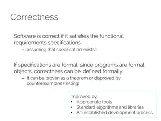 Correctness 
Software is correct if it satisfies the functional 
requirements specifications 
– assuming that specification exists! 
If specifications are formal, since programs are formal 
objects, correctness can be defined formally 
– It can be proven as a theorem or disproved by 
counterexamples (testing) 
Improved by: 
• Appropriate tools 
• Standard algorithms and libraries 
• An established development process 
 