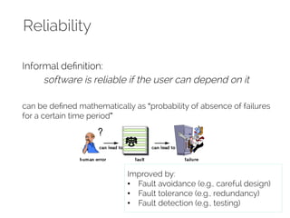 Reliability 
Informal definition: 
software is reliable if the user can depend on it 
can be defined mathematically as “probability of absence of failures 
for a certain time period” 
Improved by: 
• Fault avoidance (e.g., careful design) 
• Fault tolerance (e.g., redundancy) 
• Fault detection (e.g., testing) 
 