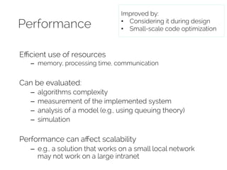 Performance 
Efficient use of resources 
Improved by: 
• Considering it during design 
• Small-scale code optimization 
– memory, processing time, communication 
Can be evaluated: 
– algorithms complexity 
– measurement of the implemented system 
– analysis of a model (e.g., using queuing theory) 
– simulation 
Performance can affect scalability 
– e.g., a solution that works on a small local network 
may not work on a large intranet 
 