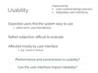 Usability 
Improved by: 
• User-centred design process 
• Adaptable user interfaces 
Expected users find the system easy to use 
– other term: user-friendliness 
Rather subjective, difficult to evaluate 
Affected mostly by user interface 
• e.g., visual vs. textual 
(Performance and correctness) vs usability? 
Can the user interface impact reliability? 
 