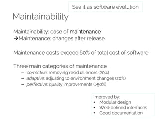 Maintainability 
See it as software evolution 
Maintainability: ease of maintenance 
àMaintenance: changes after release 
Maintenance costs exceed 60% of total cost of software 
Three main categories of maintenance 
– corrective: removing residual errors (20%) 
– adaptive: adjusting to environment changes (20%) 
– perfective: quality improvements (>50%) 
Improved by: 
• Modular design 
• Well-defined interfaces 
• Good documentation 
 