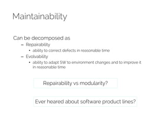Maintainability 
Can be decomposed as 
– Repairability 
• ability to correct defects in reasonable time 
– Evolvability 
• ability to adapt SW to environment changes and to improve it 
in reasonable time 
Repairability vs modularity? 
Ever heared about software product lines? 
 