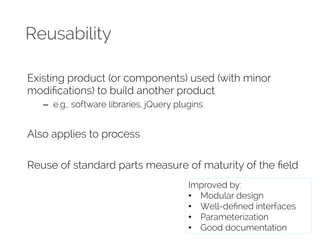 Reusability 
Existing product (or components) used (with minor 
modifications) to build another product 
– e.g., software libraries, jQuery plugins 
Also applies to process 
Reuse of standard parts measure of maturity of the field 
Improved by: 
• Modular design 
• Well-defined interfaces 
• Parameterization 
• Good documentation 
 