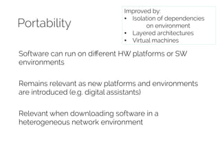 Portability 
Improved by: 
• Isolation of dependencies 
on environment 
• Layered architectures 
• Virtual machines 
Software can run on different HW platforms or SW 
environments 
Remains relevant as new platforms and environments 
are introduced (e.g. digital assistants) 
Relevant when downloading software in a 
heterogeneous network environment 
 