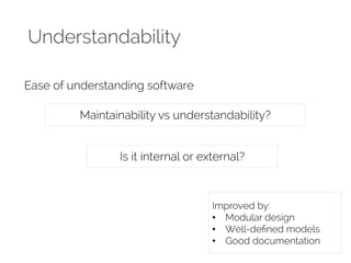 Understandability 
Ease of understanding software 
Maintainability vs understandability? 
Is it internal or external? 
Improved by: 
• Modular design 
• Well-defined models 
• Good documentation 
 