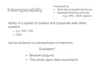 Interoperability 
Improved by: 
• Well-documented interfaces 
• Standard interface formats 
e.g., XML, JSON objects 
Ability of a system to coexist and cooperate with other 
systems 
– e.g., OSX + iOS 
– OSGI 
Can be achieved via standardization of interfaces 
Examples? 
• Browser plug-ins 
• The whole open data movement! 
 