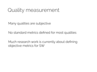 Quality measurement 
Many qualities are subjective 
No standard metrics defined for most qualities 
Much research work is currently about defining 
objective metrics for SW 
 