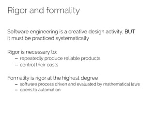 Rigor and formality 
Software engineering is a creative design activity, BUT 
it must be practiced systematically 
Rigor is necessary to: 
– repeatedly produce reliable products 
– control their costs 
Formality is rigor at the highest degree 
– software process driven and evaluated by mathematical laws 
– opens to automation 
 
