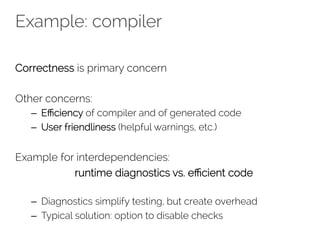 Example: compiler 
Correctness is primary concern 
Other concerns: 
– Efficiency of compiler and of generated code 
– User friendliness (helpful warnings, etc.) 
Example for interdependencies: 
runtime diagnostics vs. efficient code 
– Diagnostics simplify testing, but create overhead 
– Typical solution: option to disable checks 
 