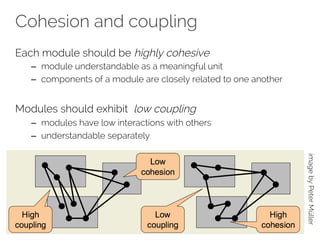 Cohesion and coupling 
Each module should be highly cohesive 
– module understandable as a meaningful unit 
– components of a module are closely related to one another 
Modules should exhibit low coupling 
– modules have low interactions with others 
– understandable separately 
image by Peter Müller 
 