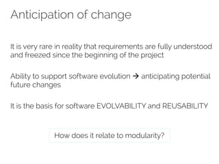 Anticipation of change 
It is very rare in reality that requirements are fully understood 
and freezed since the beginning of the project 
Ability to support software evolution à anticipating potential 
future changes 
It is the basis for software EVOLVABILITY and REUSABILITY 
How does it relate to modularity? 
 