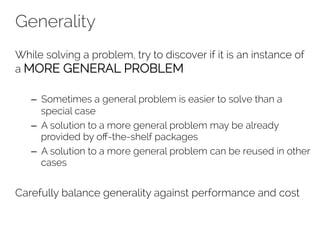 Generality 
While solving a problem, try to discover if it is an instance of 
a MORE GENERAL PROBLEM 
– Sometimes a general problem is easier to solve than a 
special case 
– A solution to a more general problem may be already 
provided by off-the-shelf packages 
– A solution to a more general problem can be reused in other 
cases 
Carefully balance generality against performance and cost 
 