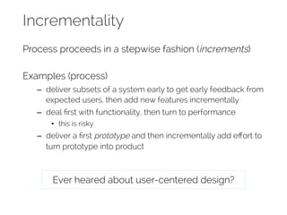 Incrementality 
Process proceeds in a stepwise fashion (increments) 
Examples (process) 
– deliver subsets of a system early to get early feedback from 
expected users, then add new features incrementally 
– deal first with functionality, then turn to performance 
• this is risky 
– deliver a first prototype and then incrementally add effort to 
turn prototype into product 
Ever heared about user-centered design? 
 