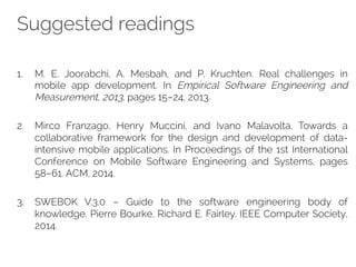 Suggested readings 
1. M. E. Joorabchi, A. Mesbah, and P. Kruchten. Real challenges in 
mobile app development. In Empirical Software Engineering and 
Measurement, 2013, pages 15–24, 2013. 
2. Mirco Franzago, Henry Muccini, and Ivano Malavolta. Towards a 
collaborative framework for the design and development of data-intensive 
mobile applications. In Proceedings of the 1st International 
Conference on Mobile Software Engineering and Systems, pages 
58–61. ACM, 2014. 
3. SWEBOK V.3.0 – Guide to the software engineering body of 
knowledge. Pierre Bourke, Richard E. Fairley. IEEE Computer Society, 
2014. 
 