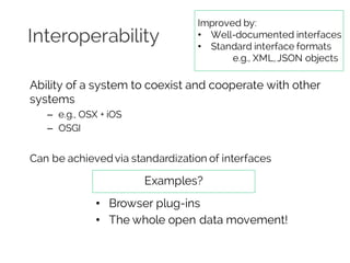 Interoperability
Ability of a system to coexist and cooperate with other
systems
– e.g., OSX + iOS
– OSGI
Can be achieved via standardization of interfaces
Examples?
• Browser plug-ins
• The whole open data movement!
Improved by:
• Well-documented interfaces
• Standard interface formats
e.g., XML,JSON objects
 