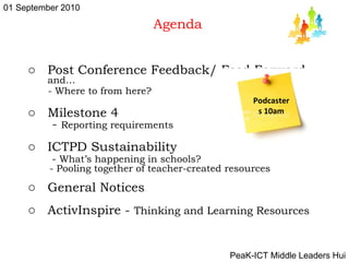 Agenda Post Conference Feedback/ Feed Forward  and… - Where to from here?  Milestone 4 -  Reporting requirements ICTPD Sustainability -  What’s happening in schools? - Pooling together of teacher-created resources General Notices  ActivInspire -  Thinking and Learning Resources Podcasters 10am 01 September 2010 PeaK-ICT Middle Leaders Hui 