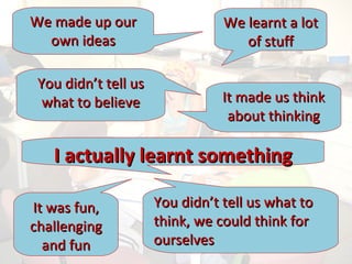 We made up our own ideas We learnt a lot of stuff You didn’t tell us what to believe It made us think about thinking You didn’t tell us what to think, we could think for ourselves It was fun, challenging and fun I actually learnt something 