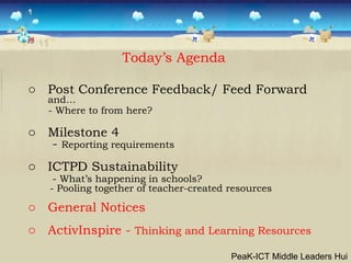 Post Conference Feedback/ Feed Forward  and… - Where to from here?  Milestone 4 -  Reporting requirements ICTPD Sustainability -  What’s happening in schools? - Pooling together of teacher-created resources General Notices  ActivInspire -  Thinking and Learning Resources Today’s Agenda PeaK-ICT Middle Leaders Hui 