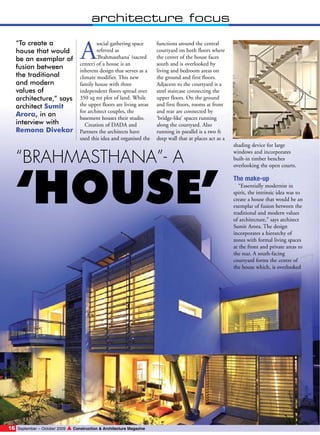 architecture focus
“To create a
house that would
be an exemplar of
fusion between
the traditional
and modern
values of
architecture,” says
architect Sumit
Arora, in an
interview with
Remona Divekar

A

social gathering space
referred as
‘Brahmasthana’ (sacred
center) of a house is an
inherent design that serves as a
climate modifier. This new
family house with three
independent floors spread over
350 sq mt plot of land. While
the upper floors are living areas
for architect couples, the
basement houses their studio.
Creation of DADA and
Partners the architects have
used this idea and organised the

functions around the central
courtyard on both floors where
the center of the house faces
south and is overlooked by
living and bedroom areas on
the ground and first floors.
Adjacent to the courtyard is a
steel staircase connecting the
upper floors. On the ground
and first floors, rooms at front
and rear are connected by
‘bridge-like’ spaces running
along the courtyard. Also
running in parallel is a two ft
deep wall that at places act as a

“BRAHMASTHANA”- A

shading device for large
windows and incorporates
built-in timber benches
overlooking the open courts.

The make-up

‘HOUSE’

16

September – October 2009

▲ Construction & Architecture Magazine

“Essentially modernist in
spirit, the intrinsic idea was to
create a house that would be an
exemplar of fusion between the
traditional and modern values
of architecture,” says architect
Sumit Arora. The design
incorporates a hierarchy of
zones with formal living spaces
at the front and private areas to
the rear. A south-facing
courtyard forms the centre of
the house which, is overlooked

 