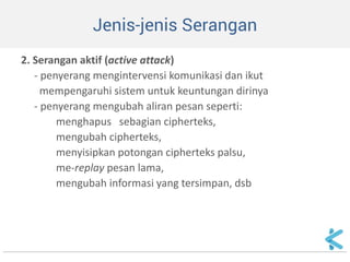Jenis-jenis Serangan 
2. Serangan aktif (active attack) 
- penyerang mengintervensi komunikasi dan ikut 
mempengaruhi sistem untuk keuntungan dirinya 
- penyerang mengubah aliran pesan seperti: 
menghapus sebagian cipherteks, 
mengubah cipherteks, 
menyisipkan potongan cipherteks palsu, 
me-replay pesan lama, 
mengubah informasi yang tersimpan, dsb 
 