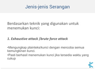 Jenis-jenis Serangan 
Berdasarkan teknik yang digunakan untuk menemukan kunci: 
1. Exhaustive attack /brute force attack 
•Mengungkap plainteks/kunci dengan mencoba semua kemungkinan kunci. 
•Pasti berhasil menemukan kunci jika tersedia waktu yang cukup  