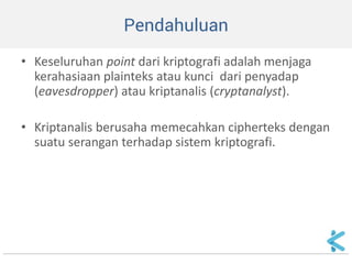 Pendahuluan 
•Keseluruhan point dari kriptografi adalah menjaga kerahasiaan plainteks atau kunci dari penyadap (eavesdropper) atau kriptanalis (cryptanalyst). 
•Kriptanalis berusaha memecahkan cipherteks dengan suatu serangan terhadap sistem kriptografi.  