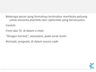 Beberapa pesan yang formatnya terstruktur membuka peluang untuk menerka plainteks dari cipherteks yang bersesuaian. 
Contoh: 
From dan To di dalam e-mail, 
”Dengan hormat”, wassalam, pada surat resmi. 
#include, program, di dalam source code  
