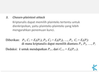 3.Chosen-plaintext attack 
Kriptanalis dapat memilih plainteks tertentu untuk dienkripsikan, yaitu plainteks-plainteks yang lebih mengarahkan penemuan kunci. 
Diberikan: P1, C1 = Ek(P1), P2, C2 = Ek(P2), …, Pi, Ci = Ek(Pi) di mana kriptanalis dapat memilih diantara P1, P2, …, Pi Deduksi: k untuk mendapatkan Pi+1 dari Ci+1 = Ek(Pi+1).  
