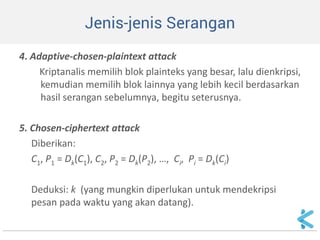 Jenis-jenis Serangan 
4. Adaptive-chosen-plaintext attack 
Kriptanalis memilih blok plainteks yang besar, lalu dienkripsi, kemudian memilih blok lainnya yang lebih kecil berdasarkan hasil serangan sebelumnya, begitu seterusnya. 
5. Chosen-ciphertext attack 
Diberikan: 
C1, P1 = Dk(C1), C2, P2 = Dk(P2), …, Ci, Pi = Dk(Ci) 
Deduksi: k (yang mungkin diperlukan untuk mendekripsi pesan pada waktu yang akan datang).  