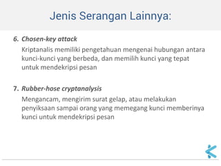 Jenis Serangan Lainnya: 
6. Chosen-key attack 
Kriptanalis memiliki pengetahuan mengenai hubungan antara kunci-kunci yang berbeda, dan memilih kunci yang tepat untuk mendekripsi pesan 
7. Rubber-hose cryptanalysis 
Mengancam, mengirim surat gelap, atau melakukan penyiksaan sampai orang yang memegang kunci memberinya kunci untuk mendekripsi pesan  
