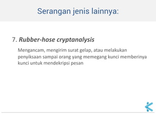 Serangan jenis lainnya: 
7. Rubber-hose cryptanalysis 
Mengancam, mengirim surat gelap, atau melakukan penyiksaan sampai orang yang memegang kunci memberinya kunci untuk mendekripsi pesan  