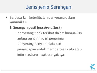 Jenis-jenis Serangan 
•Berdasarkan keterlibatan penyerang dalam komunikasi 
1. Serangan pasif (passive attack) 
- penyerang tidak terlibat dalam komunikasi 
antara pengirim dan penerima 
- penyerang hanya melakukan 
penyadapan untuk memperoleh data atau 
informasi sebanyak-banyaknya  
