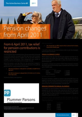 The Active Business Series 01                            2011
     plummerparsons                                                                  ab2011-1




Pension changes
from April 2011
From 6 April 2011, tax relief                                                      With a few exceptions:
                                                                                        •	      the change does not affect anyone whose pension fund increases

for pension contributions is                                                                    by less than £50,000 a year

                                                                                   It should be noted that the annual allowance refers to both the employee’s
restricted                                                                         and employer’s contribution.

This new provision has an interesting history. The last government announced       ANNUAL ALLOWANCE CHARGE
that tax relief would be restricted to the 20% basic rate of tax for pension
                                                                                   Where someone does pay more than this into a pension fund, they will still
contributions for those earning £150,000 a year. This was then reduced to
                                                                                   get tax relief at their highest rate of tax (40% or 50%), but they may have to
£130,000 in some circumstances. These arrangements were enacted as
                                                                                   pay an annual allowance charge (AAC). In effect, this refunds the tax relief
Finance Act 2010 Sch 2 and added another 22 pages of tax law.
                                                                                   above the basic rate.
Before this provision could take effect, the new government scrapped it.
                                                                                   For example, a company runs a pension scheme where employees contribute
Instead the tax relief is restricted by reducing the allowances that qualify for
                                                                                   8% of their salary and the employer agrees to provide twice this figure. Adrian
pension relief. This is being introduced in two stages:
                                                                                   earns £250,000 a year.
     •	   the annual allowance is reduced from £255,000 to £50,000 from 6
                                                                                   His contributions are therefore:
          April 2011
                                                                                           Adrian:            8% x £250,000          = £20,000
     •	   the lifetime allowance is reduced from £1.8 million to £1.5 million              Employer           2 x £20,000            = £40,000
          from 6 April 2012.                                                               Total contributions                         £60,000
                                                                                   So Adrian is liable to the AAC
The former of these is more significant.
                                                                                   The annual allowance is related to a pension input period (PIP). This is not
                                                                                   aligned to a tax year. As these new provisions were announced on 14 October
                                                                                   2010, there are some transitional provisions to provide relief for individuals
                                                                                   whose PIP for 2011/12 had started before 14 October 2010.

                                                                                   BRINGING FORWARD THE ANNUAL ALLOWANCE
                                                                                   The £50,000 is an annual allowance. If the amount is exceeded, any unused
                                                                                   allowance for the three previous years may also be used. The current year
                                                                                   must be used first. Then the allowances for the three previous years, starting
                                                                                   with the oldest. For these purposes, the annual allowance is regarded as
                                                                                   £50,000 for all years before 2011/12.
                                                                                   For example, Brenda is self-employed. Each year she decides how much to
                                                                                   pay into her pension fund. She had a particularly good year in 2011/12. She
                                                                                   makes these payments:
                                                                                                Tax year            Contribution
                                                                                                2008/09             £24,000
                                                                                                2009/10             £36,000
Plummer Parsons | 01323 431 200
eastbourne@plummer-parsons.co.uk | www.plummer-parsons.co.uk                                    2010/11             £48,000
18 Hyde Gardens Eastbourne East Sussex BN21 4PT                                                 2011/12             £100,000



                                                                                                                    The Active Business Series       2011
 