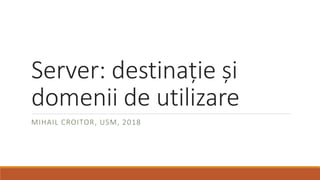 Server: destinație și
domenii de utilizare
MIHAIL CROITOR, USM, 2018
 