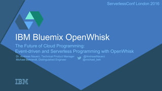 ServerlessConf London 2016
IBM Bluemix OpenWhisk
The Future of Cloud Programming:
Event-driven and Serverless Programming with OpenWhisk
Dr. Andreas Nauerz, Technical Product Manager @AndreasNauerz
Michael Behrendt, Distinguished Engineer @michael_beh
 